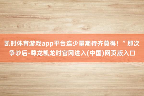 凯时体育游戏app平台连少量期待齐莫得！”那次争吵后-尊龙凯龙时官网进入(中国)网页版入口
