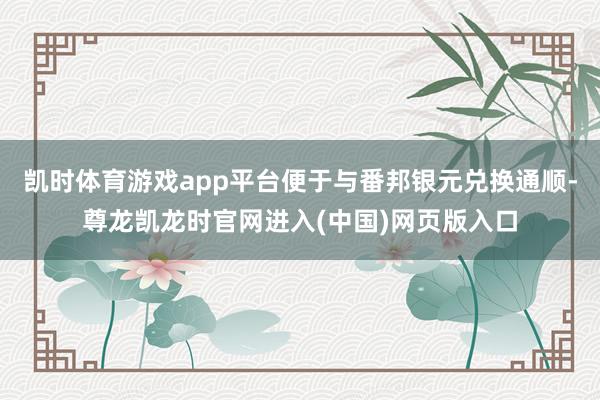 凯时体育游戏app平台便于与番邦银元兑换通顺-尊龙凯龙时官网进入(中国)网页版入口