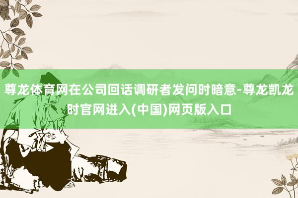 尊龙体育网在公司回话调研者发问时暗意-尊龙凯龙时官网进入(中国)网页版入口