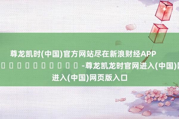 尊龙凯时(中国)官方网站尽在新浪财经APP            													-尊龙凯龙时官网进入(中国)网页版入口