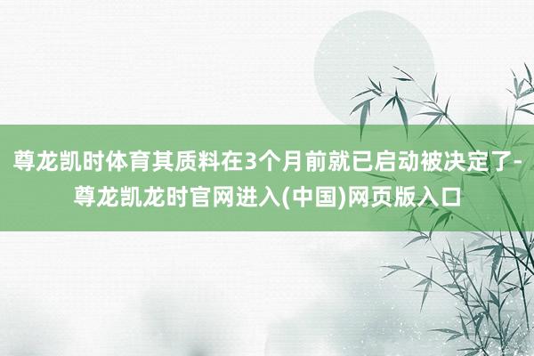 尊龙凯时体育其质料在3个月前就已启动被决定了-尊龙凯龙时官网进入(中国)网页版入口