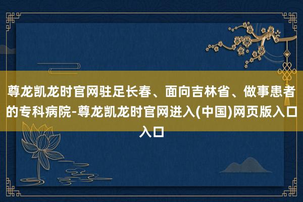 尊龙凯龙时官网驻足长春、面向吉林省、做事患者的专科病院-尊龙凯龙时官网进入(中国)网页版入口