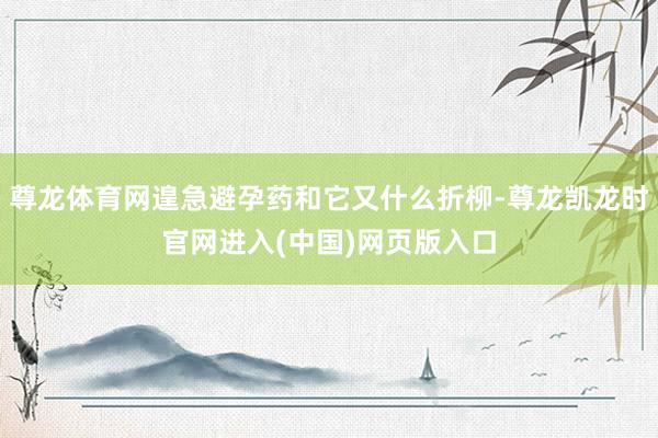 尊龙体育网遑急避孕药和它又什么折柳-尊龙凯龙时官网进入(中国)网页版入口