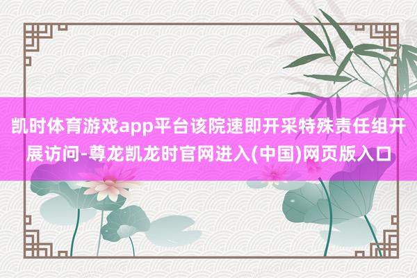 凯时体育游戏app平台该院速即开采特殊责任组开展访问-尊龙凯龙时官网进入(中国)网页版入口