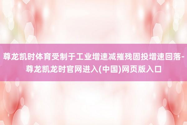 尊龙凯时体育受制于工业增速减摧残固投增速回落-尊龙凯龙时官网进入(中国)网页版入口