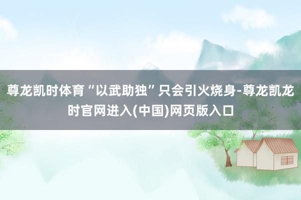 尊龙凯时体育“以武助独”只会引火烧身-尊龙凯龙时官网进入(中国)网页版入口