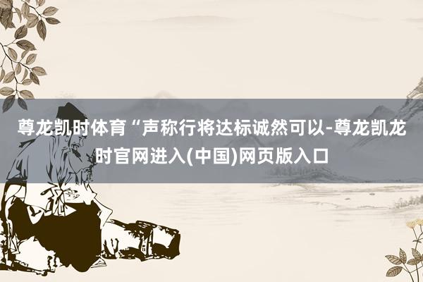 尊龙凯时体育　　“声称行将达标诚然可以-尊龙凯龙时官网进入(中国)网页版入口