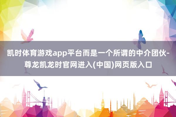 凯时体育游戏app平台而是一个所谓的中介团伙-尊龙凯龙时官网进入(中国)网页版入口