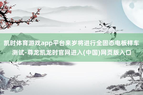凯时体育游戏app平台来岁将进行全固态电板样车测试-尊龙凯龙时官网进入(中国)网页版入口