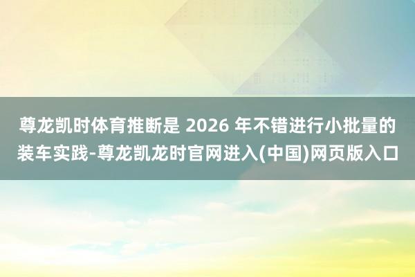 尊龙凯时体育推断是 2026 年不错进行小批量的装车实践-尊龙凯龙时官网进入(中国)网页版入口