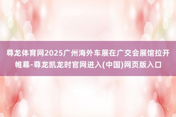 尊龙体育网2025广州海外车展在广交会展馆拉开帷幕-尊龙凯龙时官网进入(中国)网页版入口