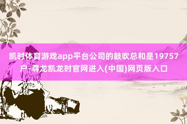 凯时体育游戏app平台公司的鼓吹总和是19757户-尊龙凯龙时官网进入(中国)网页版入口