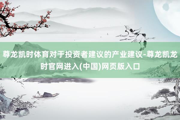 尊龙凯时体育对于投资者建议的产业建议-尊龙凯龙时官网进入(中国)网页版入口
