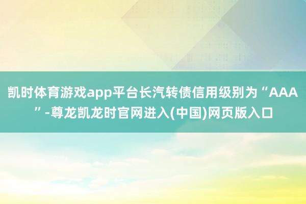 凯时体育游戏app平台长汽转债信用级别为“AAA”-尊龙凯龙时官网进入(中国)网页版入口