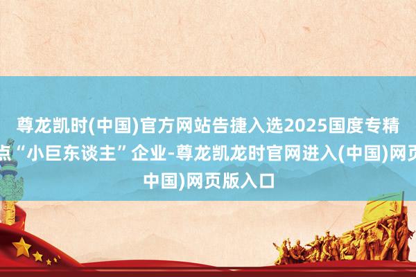 尊龙凯时(中国)官方网站告捷入选2025国度专精特新要点“小巨东谈主”企业-尊龙凯龙时官网进入(中国)网页版入口