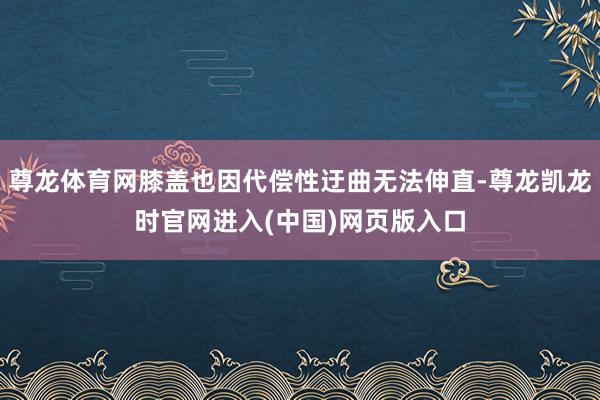 尊龙体育网膝盖也因代偿性迂曲无法伸直-尊龙凯龙时官网进入(中国)网页版入口