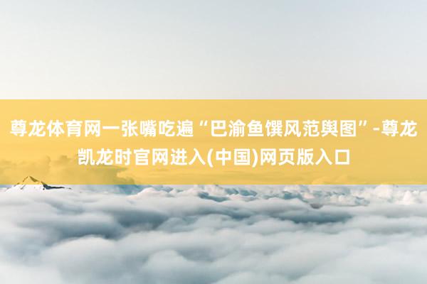 尊龙体育网一张嘴吃遍“巴渝鱼馔风范舆图”-尊龙凯龙时官网进入(中国)网页版入口