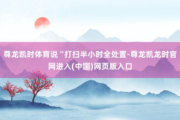 尊龙凯时体育说“打扫半小时全处置-尊龙凯龙时官网进入(中国)网页版入口