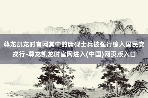 尊龙凯龙时官网其中的庸碌士兵被强行编入国民党戎行-尊龙凯龙时官网进入(中国)网页版入口