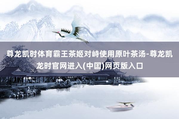 尊龙凯时体育　　霸王茶姬对峙使用原叶茶汤-尊龙凯龙时官网进入(中国)网页版入口