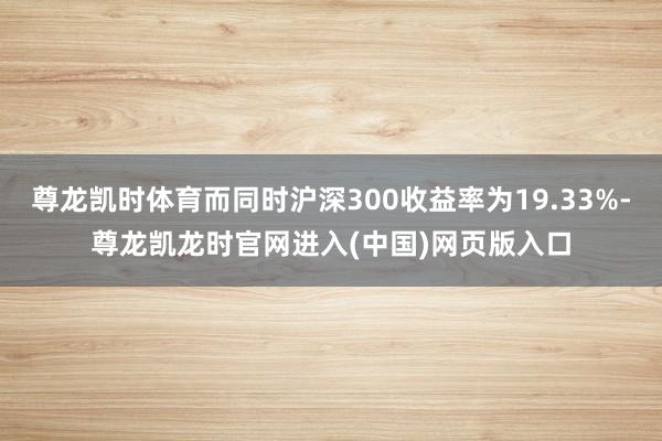 尊龙凯时体育而同时沪深300收益率为19.33%-尊龙凯龙时官网进入(中国)网页版入口