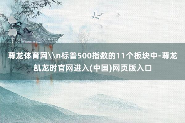尊龙体育网\n标普500指数的11个板块中-尊龙凯龙时官网进入(中国)网页版入口