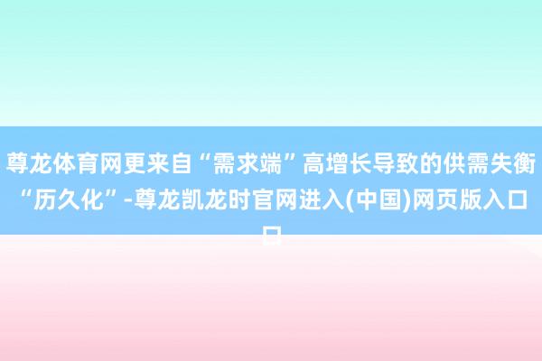 尊龙体育网更来自“需求端”高增长导致的供需失衡“历久化”-尊龙凯龙时官网进入(中国)网页版入口