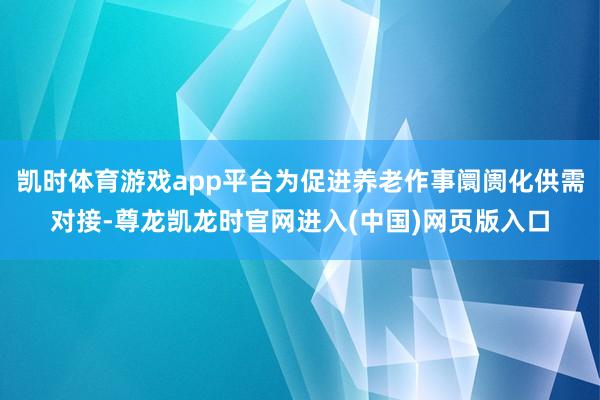 凯时体育游戏app平台为促进养老作事阛阓化供需对接-尊龙凯龙时官网进入(中国)网页版入口