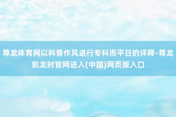 尊龙体育网以科普作风进行专科而平日的评释-尊龙凯龙时官网进入(中国)网页版入口