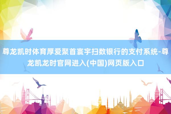 尊龙凯时体育厚爱聚首寰宇扫数银行的支付系统-尊龙凯龙时官网进入(中国)网页版入口